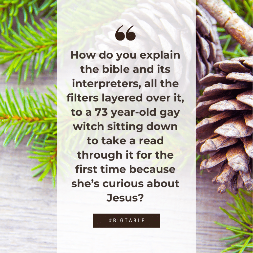 How do you explain the bible and its interpreters, all the filters layered over it, to a 73 year-old gay witch sitting down to take a read through it for the first time because she’s curious about Jesus?