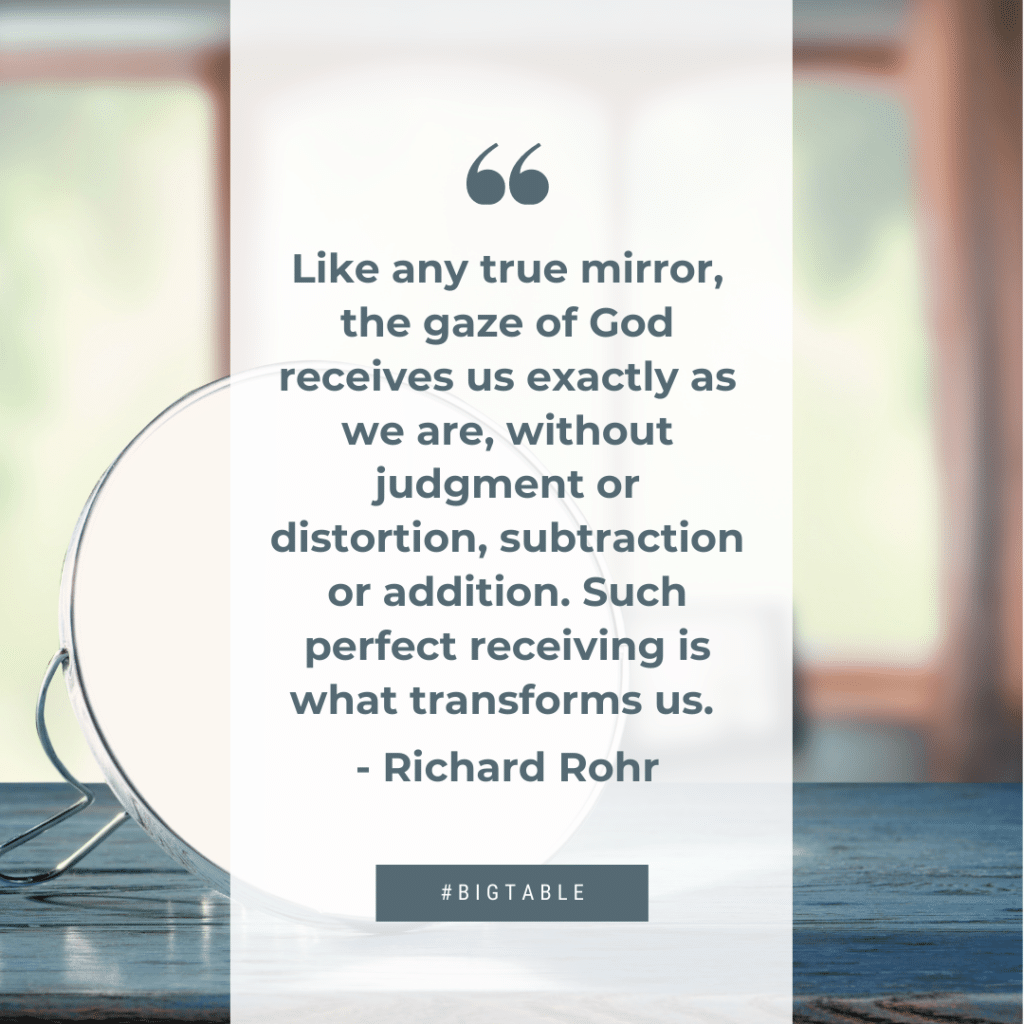Like any true mirror, the gaze of God receives us exactly as we are, without judgment or distortion, subtraction or addition. Such perfect receiving is what transforms us. - Richard Rohr