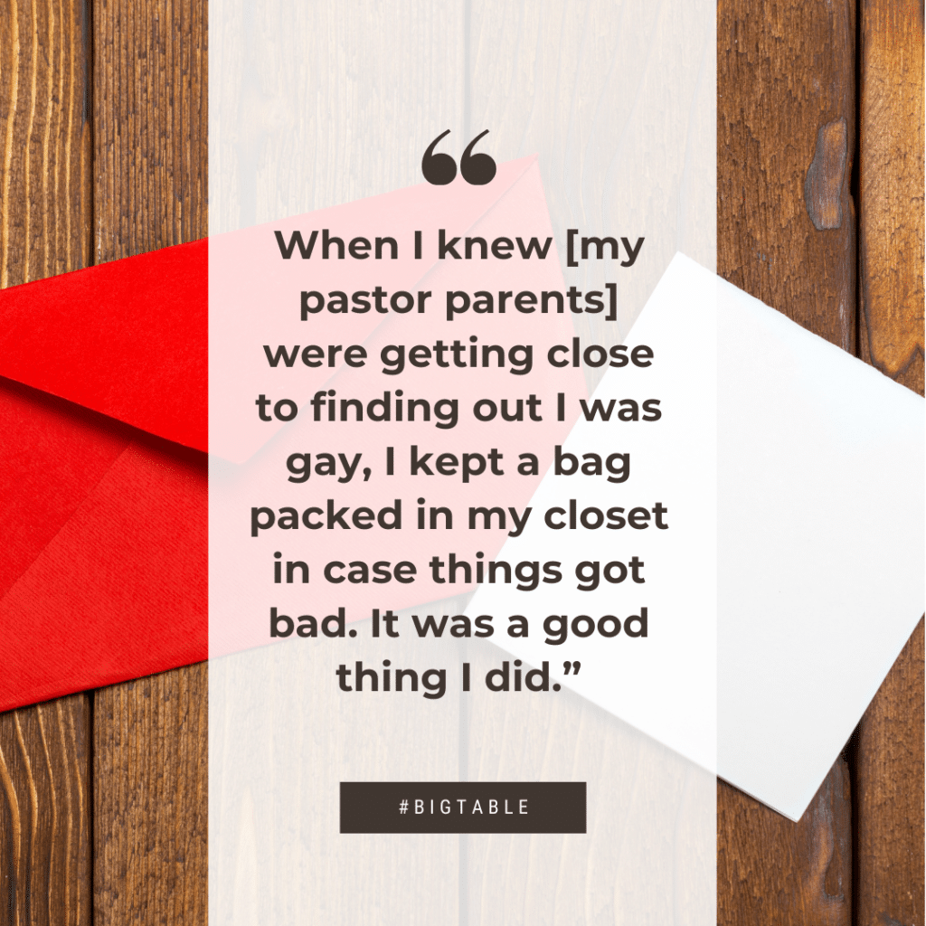When I knew [my pastor parents] were getting close to finding out I was gay, I kept a bag packed in my closet in case things got bad. It was a good thing I did.”