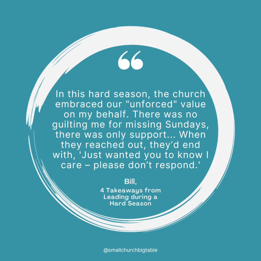 In this hard season, the church embraced our "unforced" value on my behalf. There was no guilting me for missing Sundays, there was only support... When they reached out, they’d end with, 'Just wanted you to know I care – please don’t respond.' - Bill